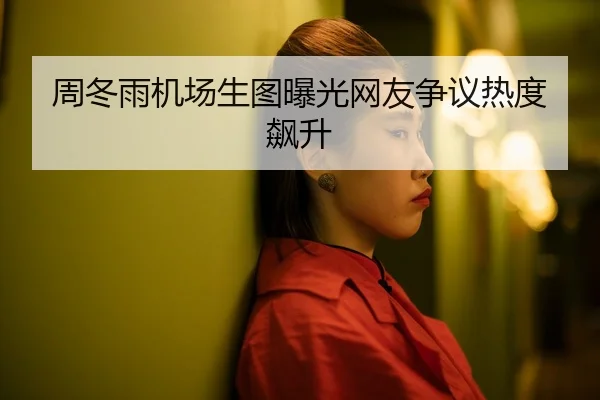周冬雨机场生图曝光网友争议热度飙升
